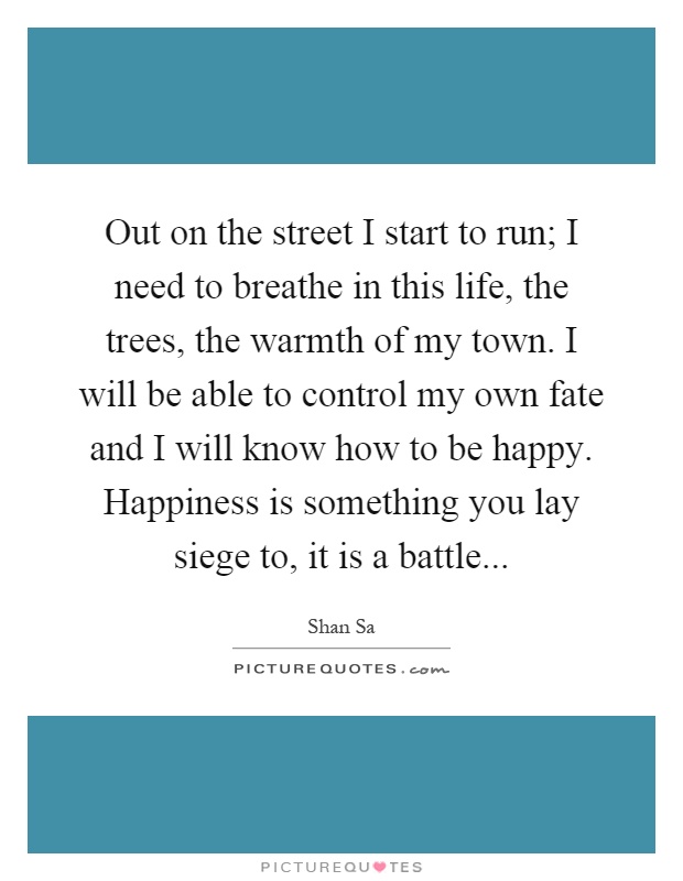 Out on the street I start to run; I need to breathe in this life, the trees, the warmth of my town. I will be able to control my own fate and I will know how to be happy. Happiness is something you lay siege to, it is a battle Picture Quote #1
