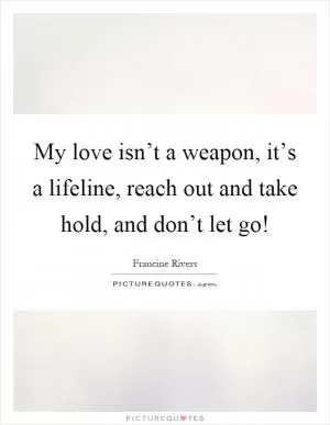 My love isn’t a weapon, it’s a lifeline, reach out and take hold, and don’t let go! Picture Quote #1