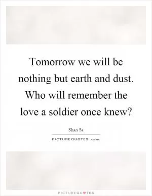Tomorrow we will be nothing but earth and dust. Who will remember the love a soldier once knew? Picture Quote #1