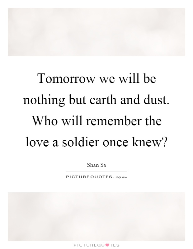 Tomorrow we will be nothing but earth and dust. Who will remember the love a soldier once knew? Picture Quote #1