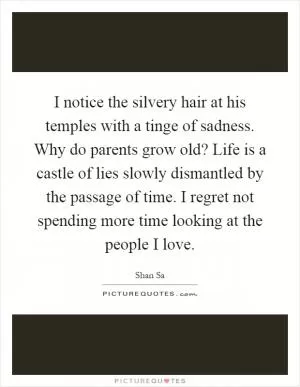 I notice the silvery hair at his temples with a tinge of sadness. Why do parents grow old? Life is a castle of lies slowly dismantled by the passage of time. I regret not spending more time looking at the people I love Picture Quote #1
