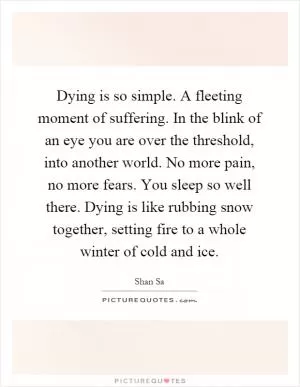 Dying is so simple. A fleeting moment of suffering. In the blink of an eye you are over the threshold, into another world. No more pain, no more fears. You sleep so well there. Dying is like rubbing snow together, setting fire to a whole winter of cold and ice Picture Quote #1