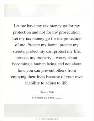 Let me have my tax money go for my protection and not for my prosecution. Let my tax money go for the protection of me. Protect my home, protect my streets, protect my car, protect my life, protect my property... worry about becoming a human being and not about how you can prevent others from enjoying their lives because of your own inability to adjust to life Picture Quote #1