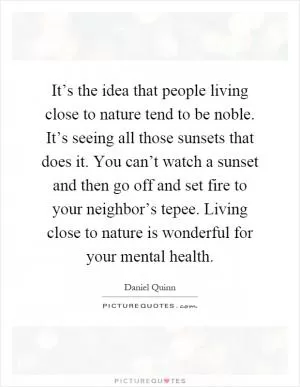 It’s the idea that people living close to nature tend to be noble. It’s seeing all those sunsets that does it. You can’t watch a sunset and then go off and set fire to your neighbor’s tepee. Living close to nature is wonderful for your mental health Picture Quote #1