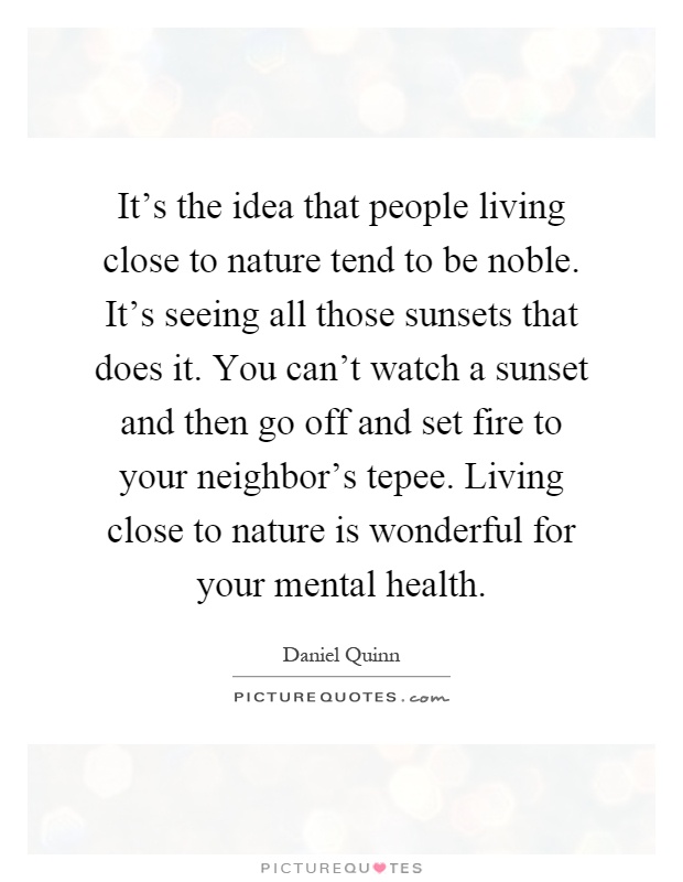 It's the idea that people living close to nature tend to be noble. It's seeing all those sunsets that does it. You can't watch a sunset and then go off and set fire to your neighbor's tepee. Living close to nature is wonderful for your mental health Picture Quote #1