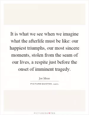It is what we see when we imagine what the afterlife must be like: our happiest triumphs, our most sincere moments, stolen from the seam of our lives, a respite just before the onset of imminent tragedy Picture Quote #1