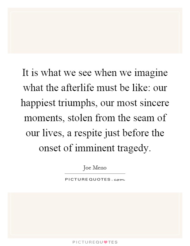 It is what we see when we imagine what the afterlife must be like: our happiest triumphs, our most sincere moments, stolen from the seam of our lives, a respite just before the onset of imminent tragedy Picture Quote #1