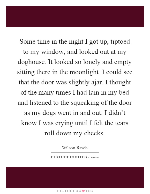 Some time in the night I got up, tiptoed to my window, and looked out at my doghouse. It looked so lonely and empty sitting there in the moonlight. I could see that the door was slightly ajar. I thought of the many times I had lain in my bed and listened to the squeaking of the door as my dogs went in and out. I didn't know I was crying until I felt the tears roll down my cheeks Picture Quote #1