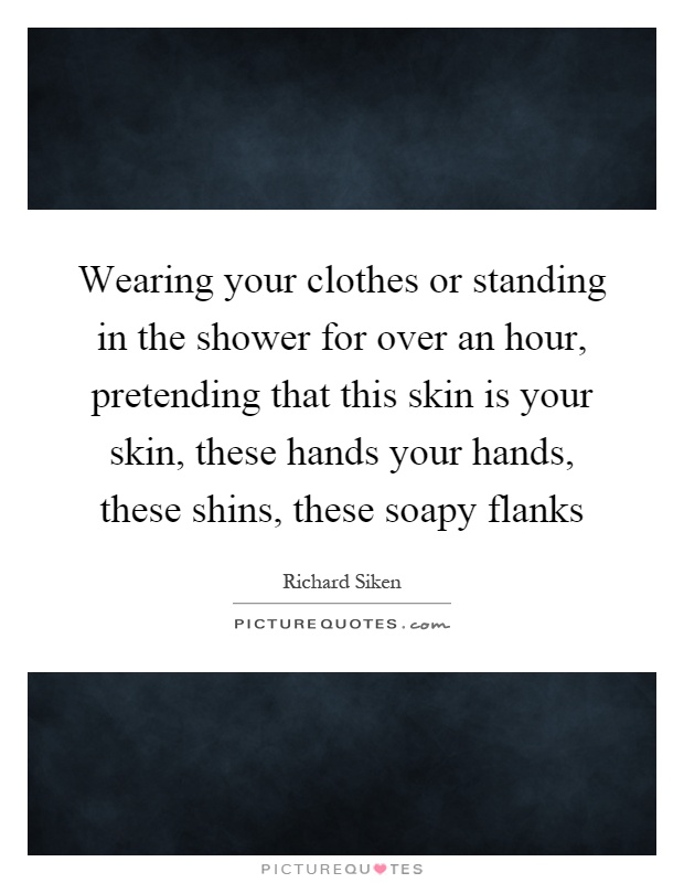 Wearing your clothes or standing in the shower for over an hour, pretending that this skin is your skin, these hands your hands, these shins, these soapy flanks Picture Quote #1