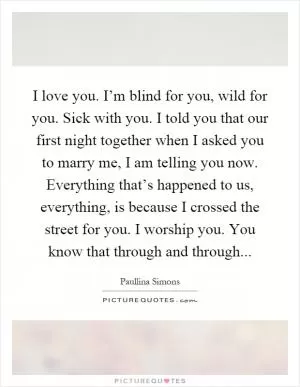 I love you. I’m blind for you, wild for you. Sick with you. I told you that our first night together when I asked you to marry me, I am telling you now. Everything that’s happened to us, everything, is because I crossed the street for you. I worship you. You know that through and through Picture Quote #1