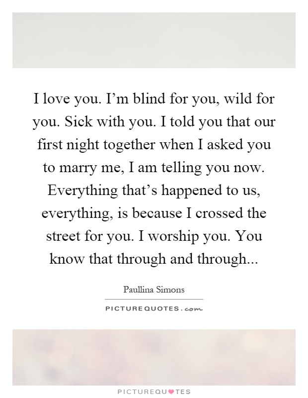 I love you. I'm blind for you, wild for you. Sick with you. I told you that our first night together when I asked you to marry me, I am telling you now. Everything that's happened to us, everything, is because I crossed the street for you. I worship you. You know that through and through Picture Quote #1