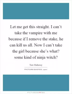Let me get this straight. I can’t take the vampire with me because if I remove the stake, he can kill us all. Now I can’t take the girl because she’s what? some kind of ninja witch? Picture Quote #1