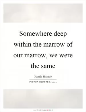 Somewhere deep within the marrow of our marrow, we were the same Picture Quote #1