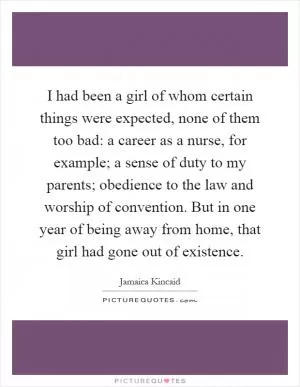 I had been a girl of whom certain things were expected, none of them too bad: a career as a nurse, for example; a sense of duty to my parents; obedience to the law and worship of convention. But in one year of being away from home, that girl had gone out of existence Picture Quote #1