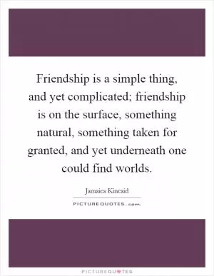 Friendship is a simple thing, and yet complicated; friendship is on the surface, something natural, something taken for granted, and yet underneath one could find worlds Picture Quote #1
