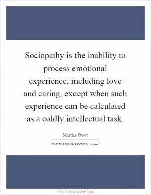 Sociopathy is the inability to process emotional experience, including love and caring, except when such experience can be calculated as a coldly intellectual task Picture Quote #1