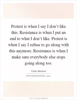 Protest is when I say I don’t like this. Resistance is when I put an end to what I don’t like. Protest is when I say I refuse to go along with this anymore. Resistance is when I make sure everybody else stops going along too Picture Quote #1