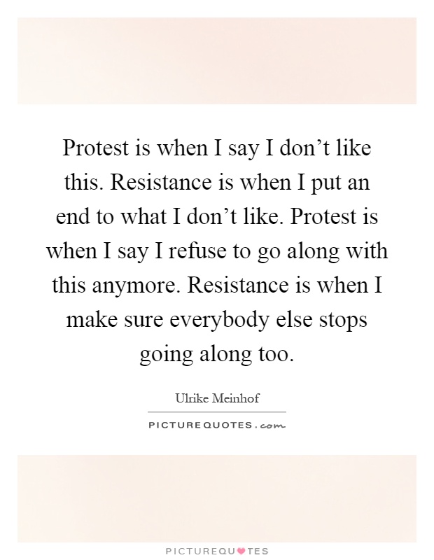 Protest is when I say I don't like this. Resistance is when I put an end to what I don't like. Protest is when I say I refuse to go along with this anymore. Resistance is when I make sure everybody else stops going along too Picture Quote #1