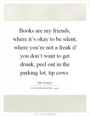 Books are my friends, where it’s okay to be silent, where you’re not a freak if you don’t want to get drunk, peel out in the parking lot, tip cows Picture Quote #1