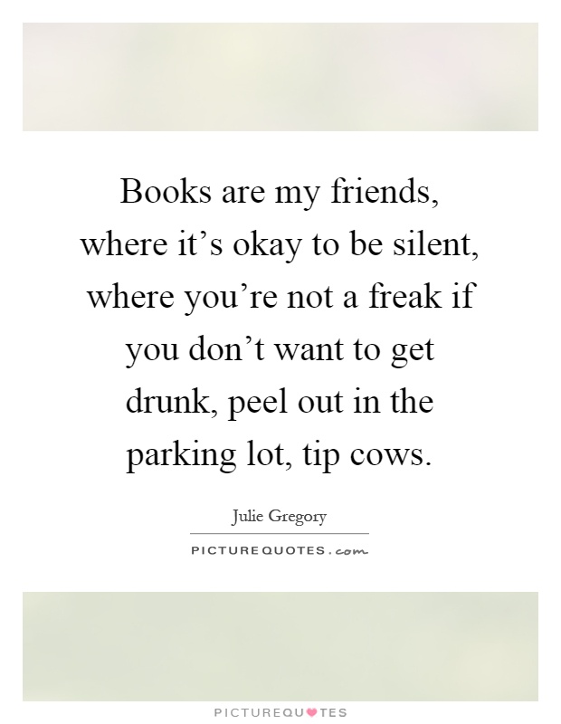 Books are my friends, where it's okay to be silent, where you're not a freak if you don't want to get drunk, peel out in the parking lot, tip cows Picture Quote #1