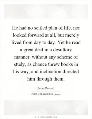 He had no settled plan of life, nor looked forward at all, but merely lived from day to day. Yet he read a great deal in a desultory manner, without any scheme of study, as chance threw books in his way, and inclination directed him through them Picture Quote #1