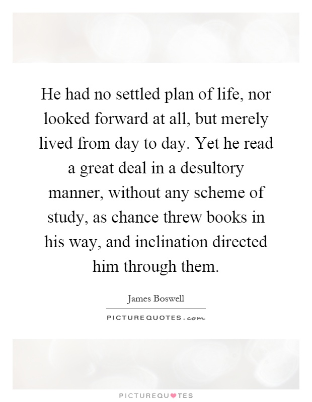 He had no settled plan of life, nor looked forward at all, but merely lived from day to day. Yet he read a great deal in a desultory manner, without any scheme of study, as chance threw books in his way, and inclination directed him through them Picture Quote #1