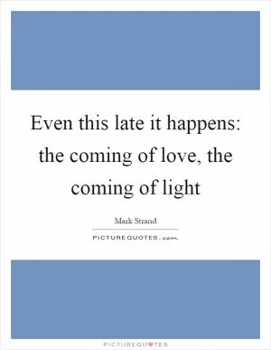 Even this late it happens: the coming of love, the coming of light Picture Quote #1