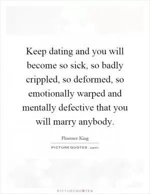 Keep dating and you will become so sick, so badly crippled, so deformed, so emotionally warped and mentally defective that you will marry anybody Picture Quote #1