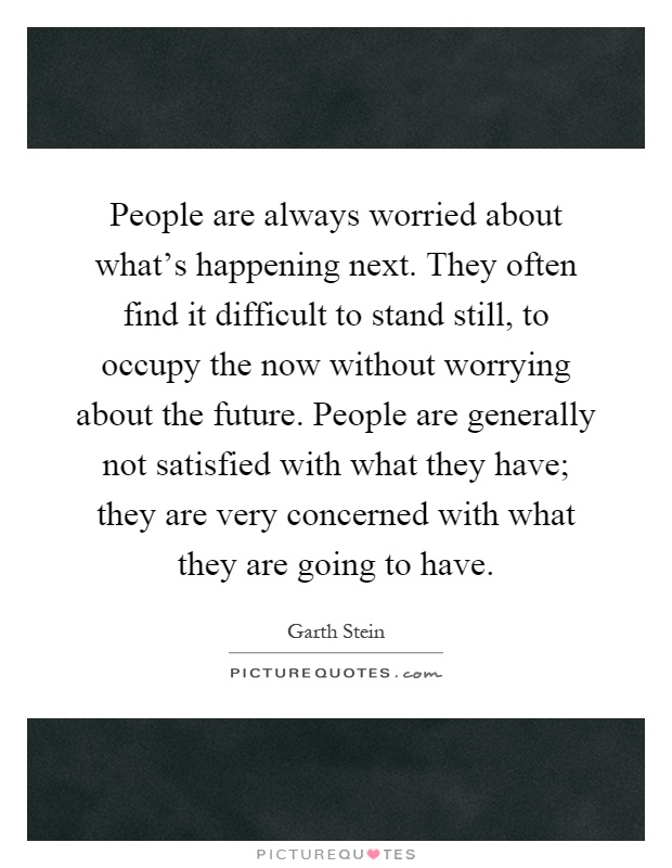 People are always worried about what's happening next. They often find it difficult to stand still, to occupy the now without worrying about the future. People are generally not satisfied with what they have; they are very concerned with what they are going to have Picture Quote #1