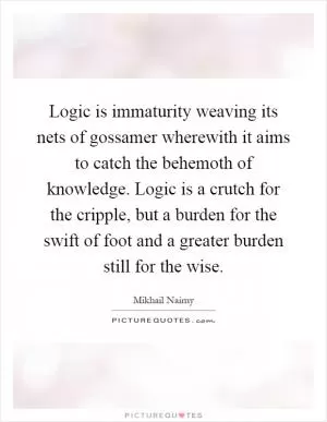 Logic is immaturity weaving its nets of gossamer wherewith it aims to catch the behemoth of knowledge. Logic is a crutch for the cripple, but a burden for the swift of foot and a greater burden still for the wise Picture Quote #1
