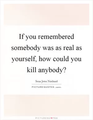 If you remembered somebody was as real as yourself, how could you kill anybody? Picture Quote #1