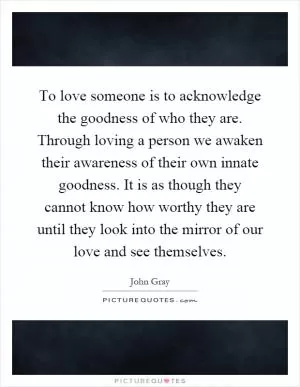 To love someone is to acknowledge the goodness of who they are. Through loving a person we awaken their awareness of their own innate goodness. It is as though they cannot know how worthy they are until they look into the mirror of our love and see themselves Picture Quote #1