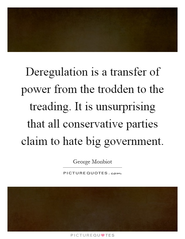 Deregulation is a transfer of power from the trodden to the treading. It is unsurprising that all conservative parties claim to hate big government Picture Quote #1