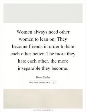 Women always need other women to lean on. They become friends in order to hate each other better. The more they hate each other, the more inseparable they become Picture Quote #1