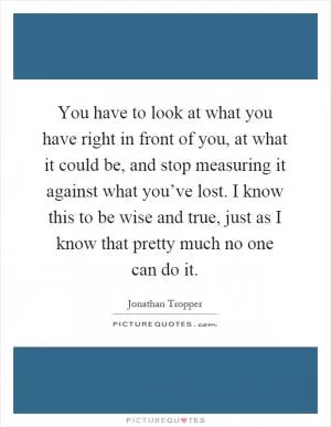 You have to look at what you have right in front of you, at what it could be, and stop measuring it against what you’ve lost. I know this to be wise and true, just as I know that pretty much no one can do it Picture Quote #1