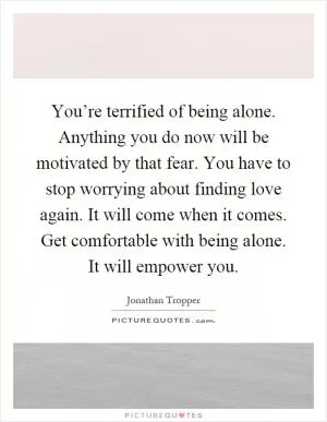 You’re terrified of being alone. Anything you do now will be motivated by that fear. You have to stop worrying about finding love again. It will come when it comes. Get comfortable with being alone. It will empower you Picture Quote #1