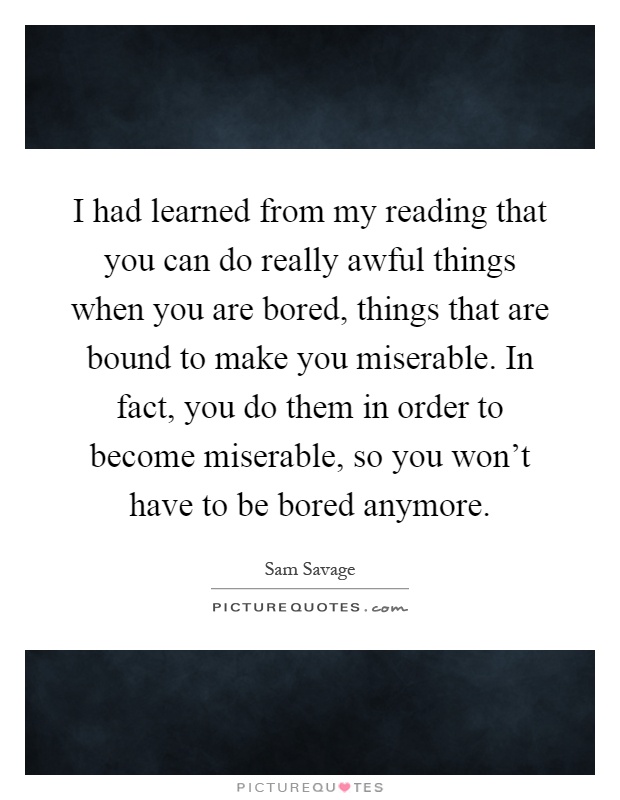 I had learned from my reading that you can do really awful things when you are bored, things that are bound to make you miserable. In fact, you do them in order to become miserable, so you won't have to be bored anymore Picture Quote #1