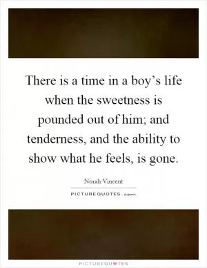 There is a time in a boy’s life when the sweetness is pounded out of him; and tenderness, and the ability to show what he feels, is gone Picture Quote #1