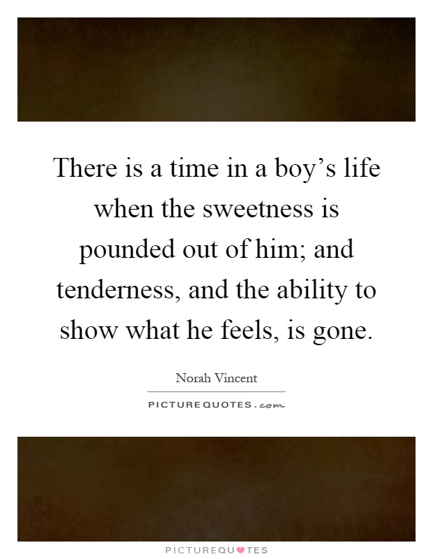 There is a time in a boy's life when the sweetness is pounded out of him; and tenderness, and the ability to show what he feels, is gone Picture Quote #1