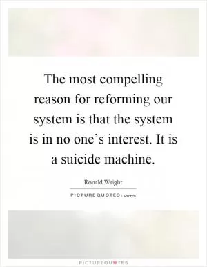 The most compelling reason for reforming our system is that the system is in no one’s interest. It is a suicide machine Picture Quote #1
