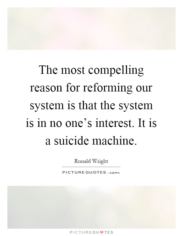 The most compelling reason for reforming our system is that the system is in no one's interest. It is a suicide machine Picture Quote #1