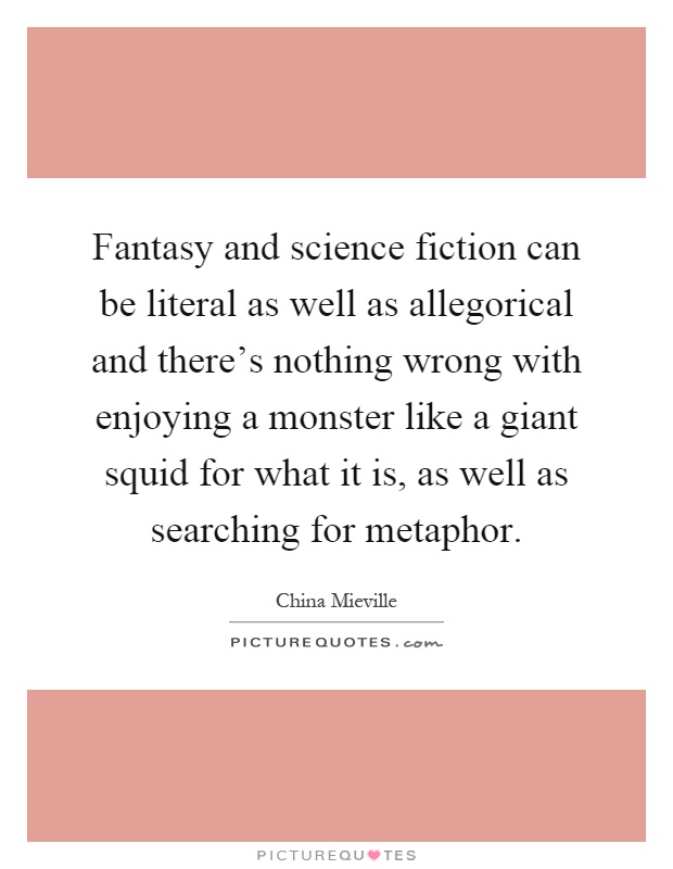 Fantasy and science fiction can be literal as well as allegorical and there's nothing wrong with enjoying a monster like a giant squid for what it is, as well as searching for metaphor Picture Quote #1