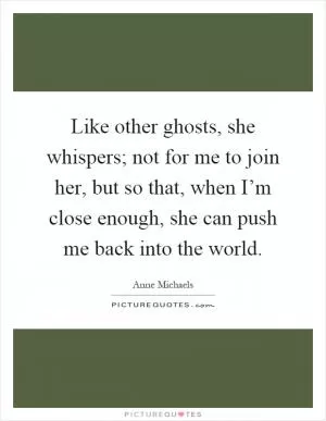 Like other ghosts, she whispers; not for me to join her, but so that, when I’m close enough, she can push me back into the world Picture Quote #1