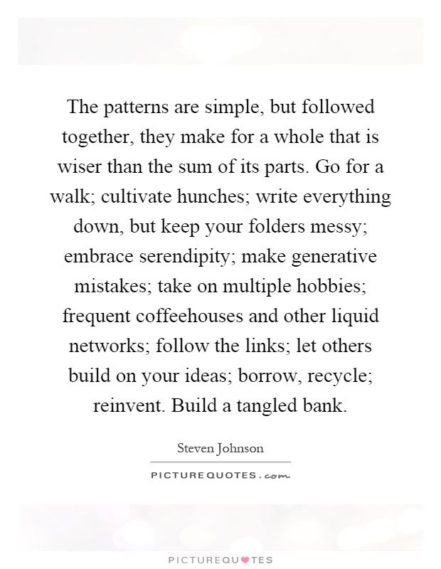 The patterns are simple, but followed together, they make for a whole that is wiser than the sum of its parts. Go for a walk; cultivate hunches; write everything down, but keep your folders messy; embrace serendipity; make generative mistakes; take on multiple hobbies; frequent coffeehouses and other liquid networks; follow the links; let others build on your ideas; borrow, recycle; reinvent. Build a tangled bank Picture Quote #1