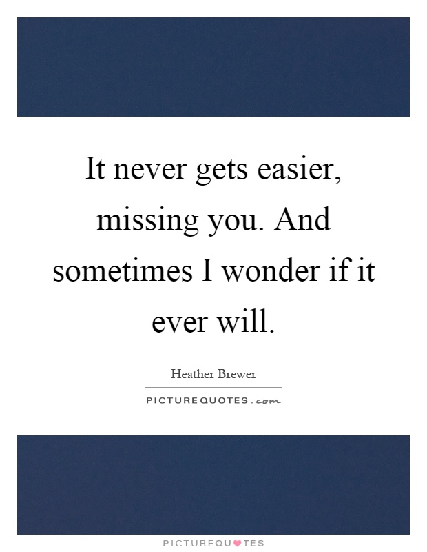 It never gets easier, missing you. And sometimes I wonder if it ever will Picture Quote #1