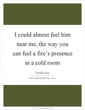 I could almost feel him near me, the way you can feel a fire’s presence in a cold room Picture Quote #1