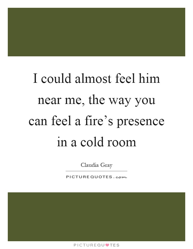 I could almost feel him near me, the way you can feel a fire's presence in a cold room Picture Quote #1
