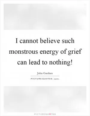 I cannot believe such monstrous energy of grief can lead to nothing! Picture Quote #1