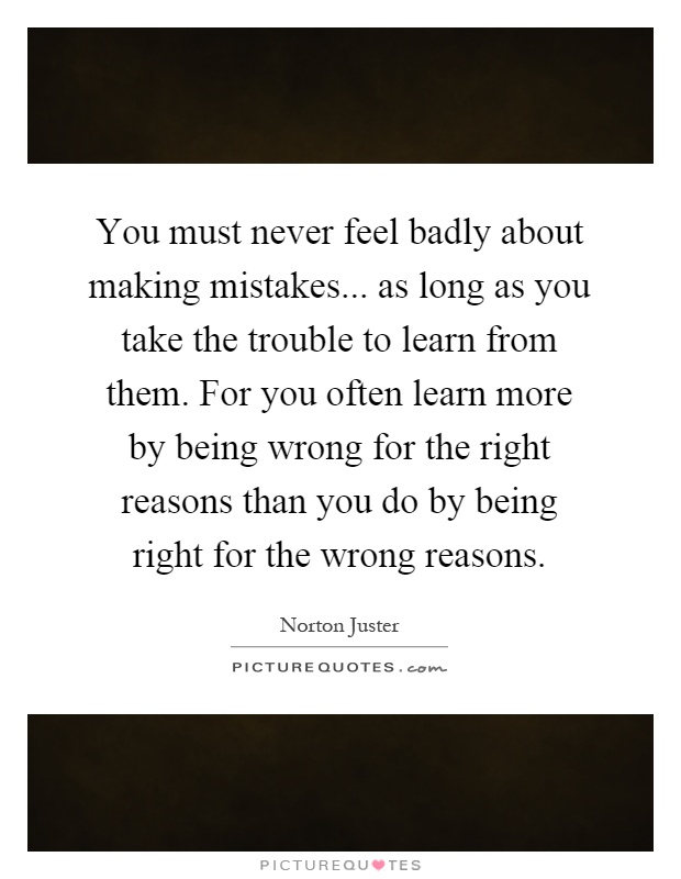 You must never feel badly about making mistakes... as long as you take the trouble to learn from them. For you often learn more by being wrong for the right reasons than you do by being right for the wrong reasons Picture Quote #1
