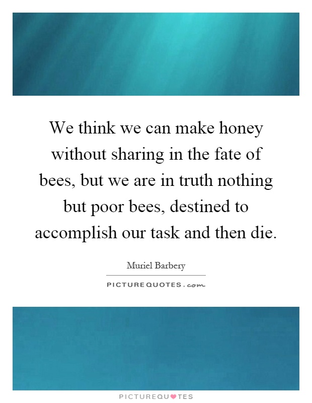 We think we can make honey without sharing in the fate of bees, but we are in truth nothing but poor bees, destined to accomplish our task and then die Picture Quote #1